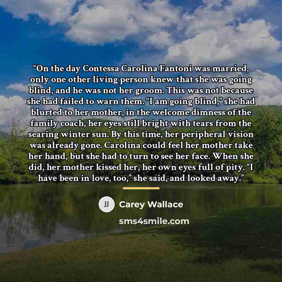 “On the day Contessa Carolina Fantoni was married, only one other living person knew that she was going blind, and he was not her groom. This was not because she had failed to warn them. “I am going blind,” she had blurted to her mother, in the welcome dimness of the family coach, her eyes still…” quote by Carey Wallace