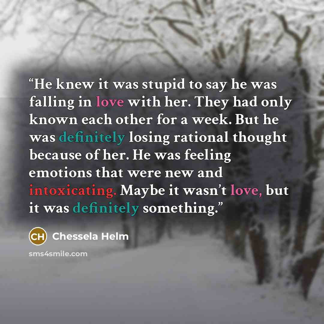 “He knew it was stupid to say he was falling in love with her. They had only known each other for a week. But he was definitely losing rational thought because of her. He was feeling emotions that were new and intoxicating. Maybe it wasn’t love, but it was definitely something.” quote by Chessela Helm