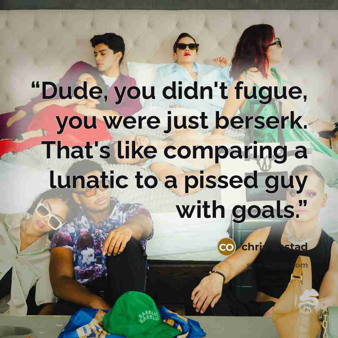 “Dude, you didn't fugue, you were just berserk. That's like comparing a lunatic to a pissed guy with goals.” quote by Chris Onstad