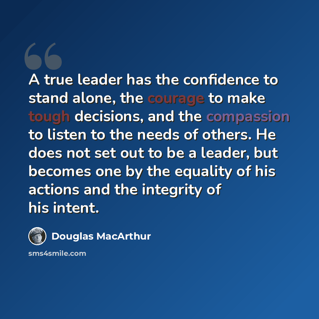 “A true leader has the confidence to stand alone, the courage to make tough decisions, and the compassion to listen to the needs of others. He does not set out to be a leader, but becomes one by the equality of his actions and the integrity of his intent.” quote by Douglas MacArthur