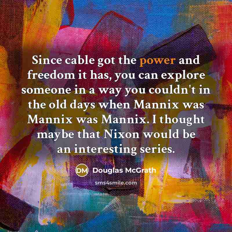 “Since cable got the power and freedom it has, you can explore someone in a way you couldn't in the old days when Mannix was Mannix was Mannix. I thought maybe that Nixon would be an interesting series.” quote by Douglas McGrath