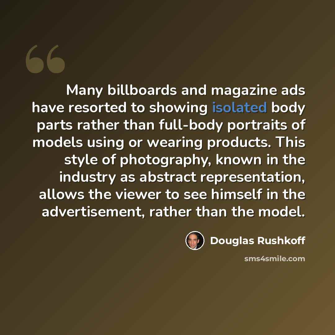 “Many billboards and magazine ads have resorted to showing isolated body parts rather than full-body portraits of models using or wearing products. This style of photography, known in the industry as abstract representation, allows the viewer to see himself in the advertisement, rather than the…” quote by Douglas Rushkoff