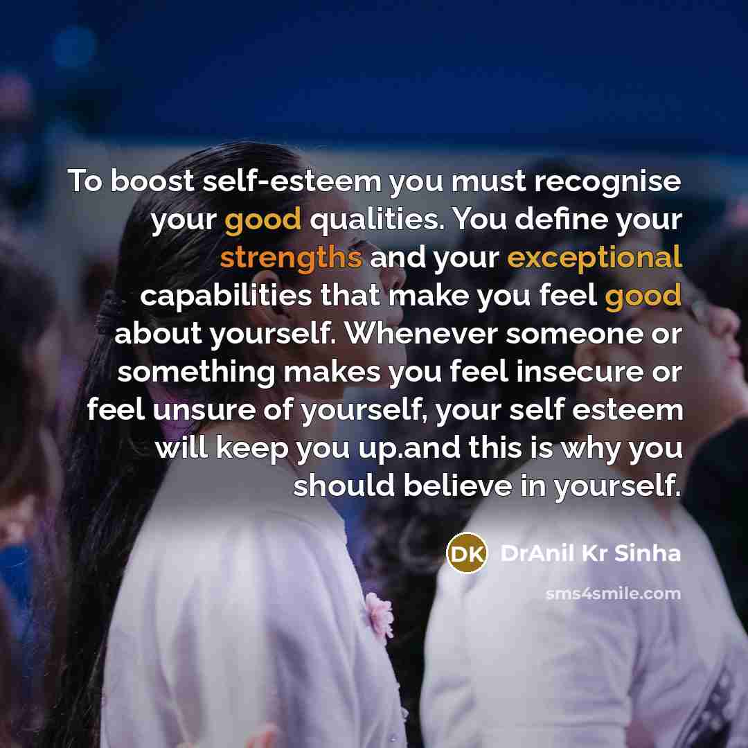 “To boost self-esteem you must recognise your good qualities. You define your strengths and your exceptional capabilities that make you feel good about yourself. Whenever someone or something makes you feel insecure or feel unsure of yourself, your self esteem will keep you up.and this is why you…” quote by DrAnil Kr Sinha