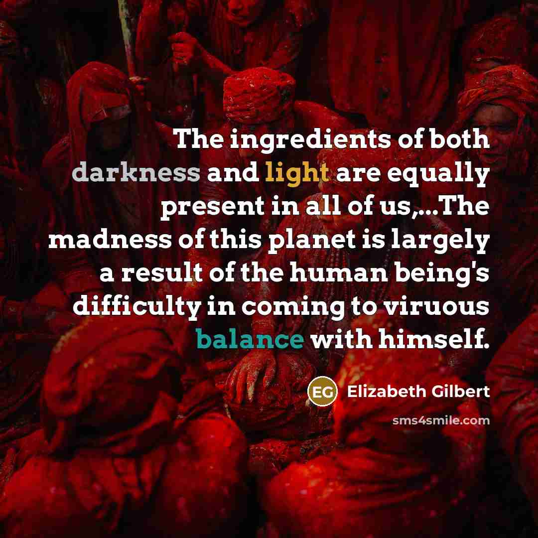 “The ingredients of both darkness and light are equally present in all of us,...The madness of this planet is largely a result of the human being's difficulty in coming to viruous balance with himself.” quote by Elizabeth Gilbert