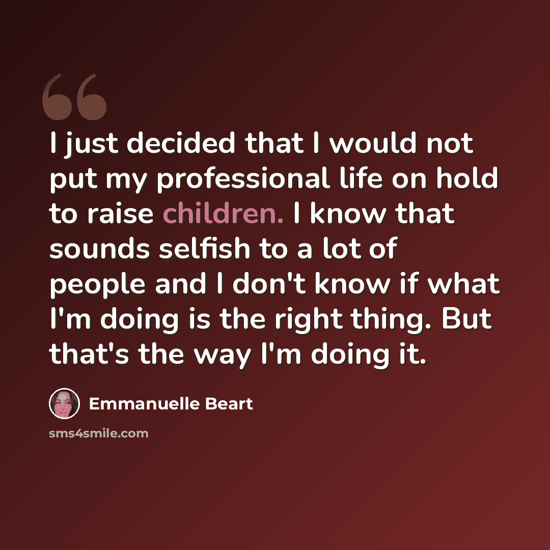 “I just decided that I would not put my professional life on hold to raise children. I know that sounds selfish to a lot of people and I don't know if what I'm doing is the right thing. But that's the way I'm doing it.” quote by Emmanuelle Beart