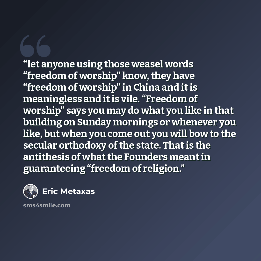 “let anyone using those weasel words “freedom of worship” know, they have “freedom of worship” in China and it is meaningless and it is vile. “Freedom of worship” says you may do what you like in that building on Sunday mornings or whenever you like, but when you come out you will bow to the…” quote by Eric Metaxas