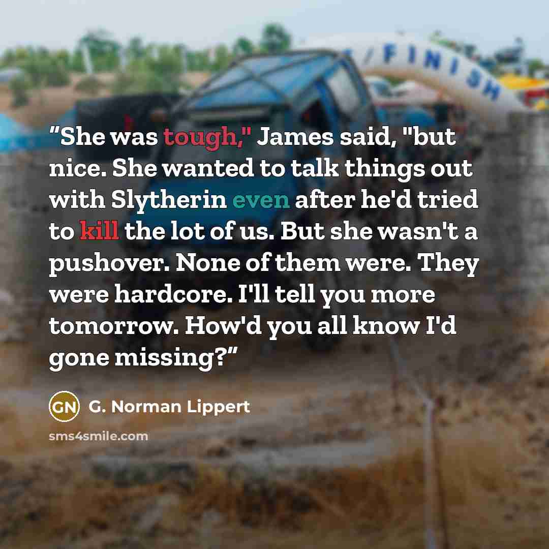 “She was tough," James said, "but nice. She wanted to talk things out with Slytherin even after he'd tried to kill the lot of us. But she wasn't a pushover. None of them were. They were hardcore. I'll tell you more tomorrow. How'd you all know I'd gone missing?” quote by G. Norman Lippert