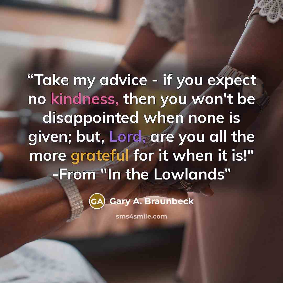 “Take my advice - if you expect no kindness, then you won't be disappointed when none is given; but, Lord, are you all the more grateful for it when it is!" -From "In the Lowlands” quote by Gary A. Braunbeck