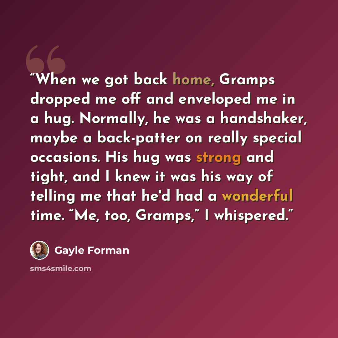 “When we got back home, Gramps dropped me off and enveloped me in a hug. Normally, he was a handshaker, maybe a back-patter on really special occasions. His hug was strong and tight, and I knew it was his way of telling me that he'd had a wonderful time. “Me, too, Gramps,” I whispered.” quote by Gayle Forman