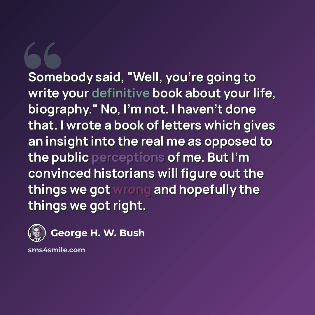 “Somebody said, "Well, you're going to write your definitive book about your life, biography." No, I'm not. I haven't done that. I wrote a book of letters which gives an insight into the real me as opposed to the public perceptions of me. But I'm convinced historians will figure out the things we…” quote by George H. W. Bush