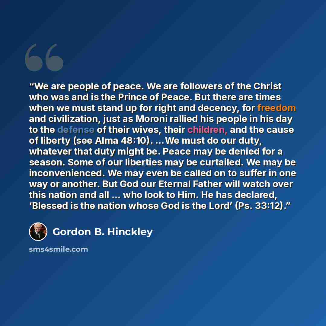 “We are people of peace. We are followers of the Christ who was and is the Prince of Peace. But there are times when we must stand up for right and decency, for freedom and civilization, just as Moroni rallied his people in his day to the defense of their wives, their children, and the cause of…” quote by Gordon B. Hinckley