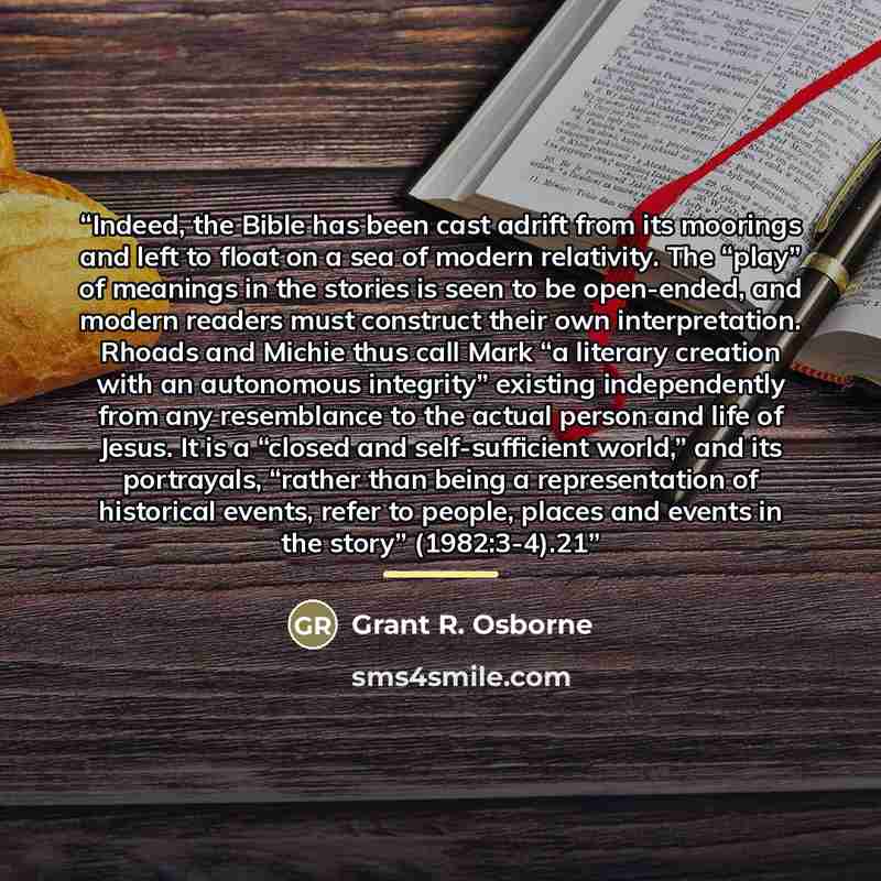 “Indeed, the Bible has been cast adrift from its moorings and left to float on a sea of modern relativity. The “play” of meanings in the stories is seen to be open-ended, and modern readers must construct their own interpretation. Rhoads and Michie thus call Mark “a literary creation with an…” quote by Grant R. Osborne
