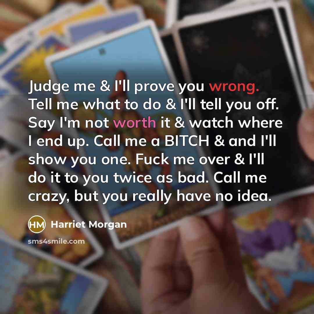 “Judge me & I'll prove you wrong. Tell me what to do & I'll tell you off. Say I'm not worth it & watch where I end up. Call me a BITCH & and I'll show you one. Fuck me over & I'll do it to you twice as bad. Call me crazy, but you really have no idea.” quote by Harriet Morgan