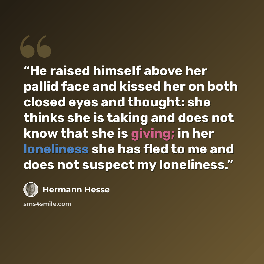 “He raised himself above her pallid face and kissed her on both closed eyes and thought: she thinks she is taking and does not know that she is giving; in her loneliness she has fled to me and does not suspect my loneliness.” quote by Hermann Hesse