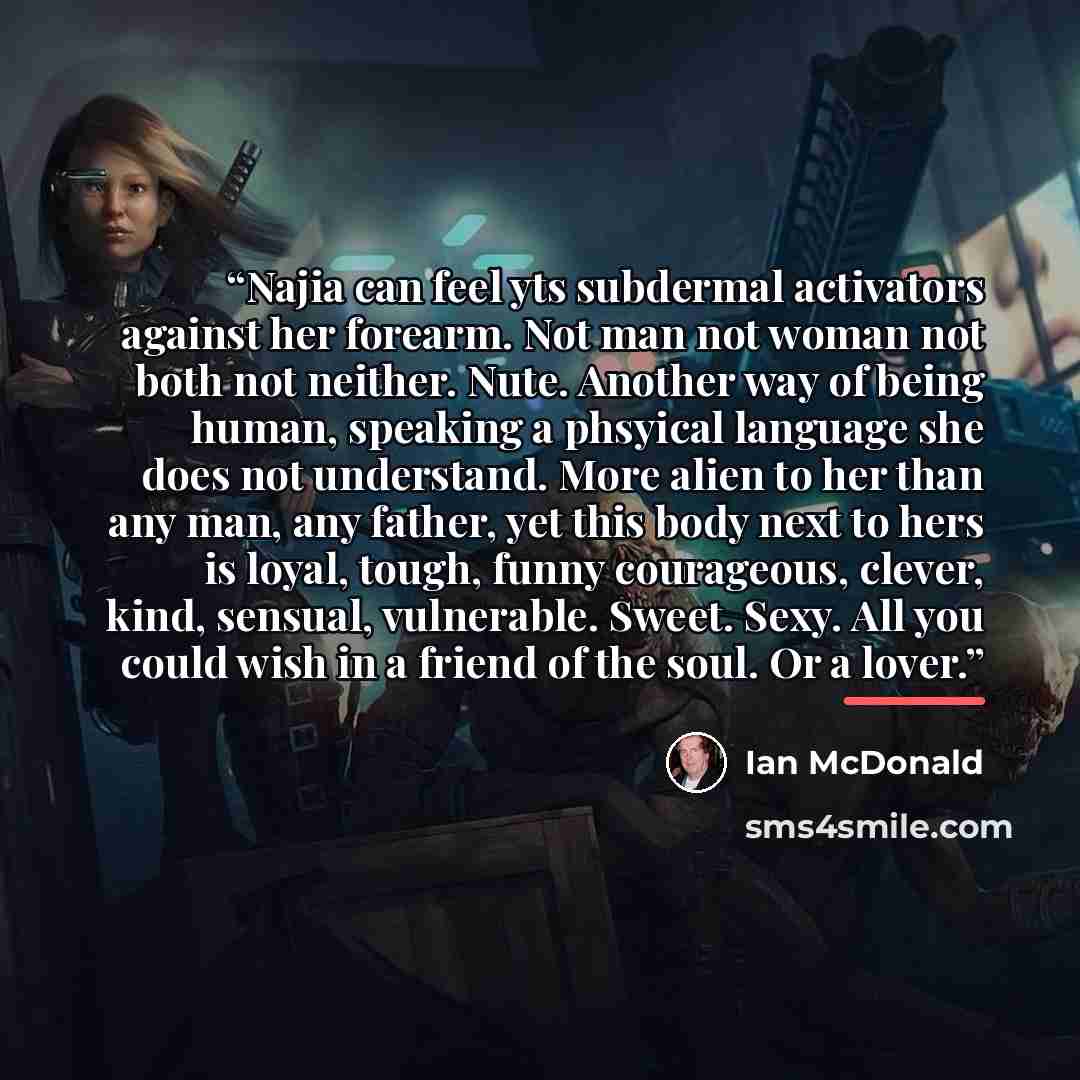 “Najia can feel yts subdermal activators against her forearm. Not man not woman not both not neither. Nute. Another way of being human, speaking a phsyical language she does not understand. More alien to her than any man, any father, yet this body next to hers is loyal, tough, funny courageous…” quote by Ian McDonald