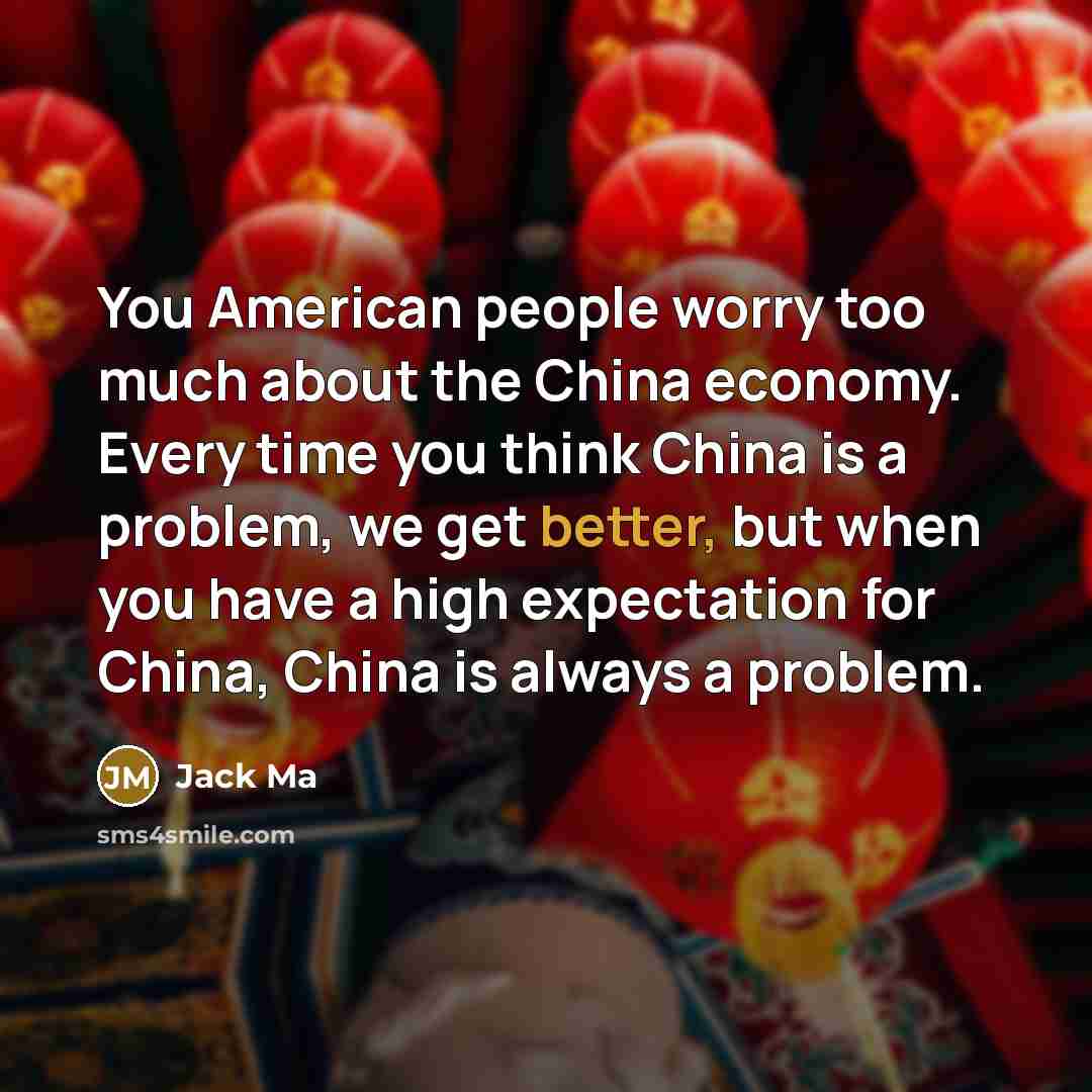 “You American people worry too much about the China economy. Every time you think China is a problem, we get better, but when you have a high expectation for China, China is always a problem.” quote by Jack Ma