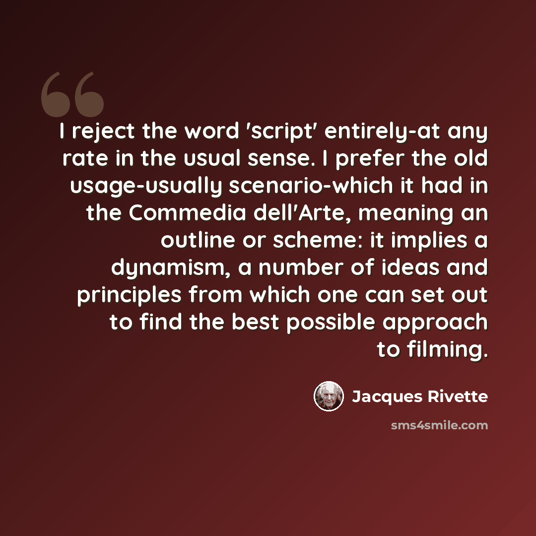 “I reject the word 'script' entirely-at any rate in the usual sense. I prefer the old usage-usually scenario-which it had in the Commedia dell'Arte, meaning an outline or scheme: it implies a dynamism, a number of ideas and principles from which one can set out to find the best possible approach to…” quote by Jacques Rivette