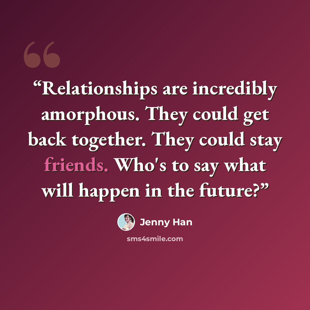 “Relationships are incredibly amorphous. They could get back together. They could stay friends. Who's to say what will happen in the future?” quote by Jenny Han
