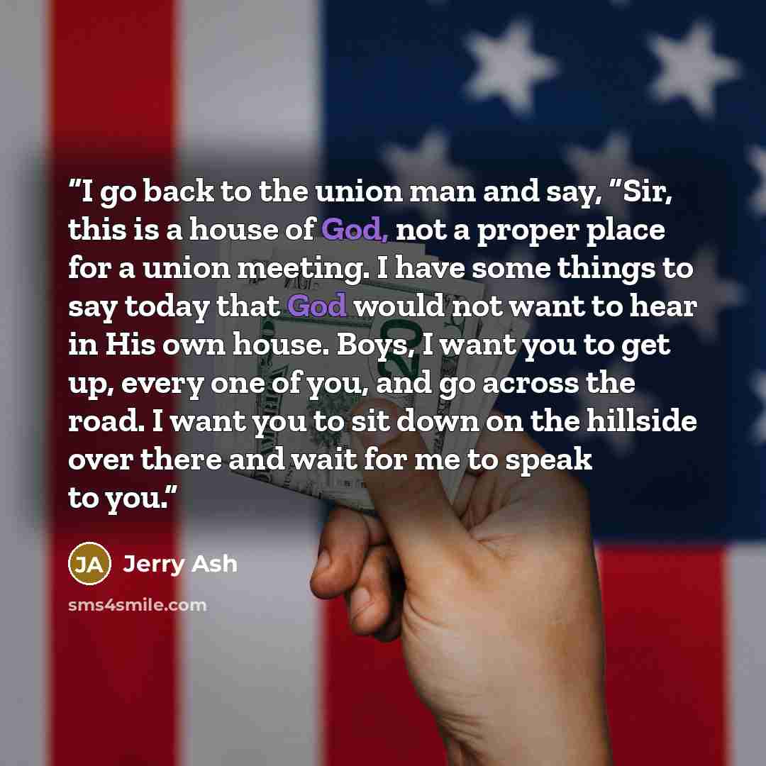 “I go back to the union man and say, “Sir, this is a house of God, not a proper place for a union meeting. I have some things to say today that God would not want to hear in His own house. Boys, I want you to get up, every one of you, and go across the road. I want you to sit down on the hillside…” quote by Jerry Ash