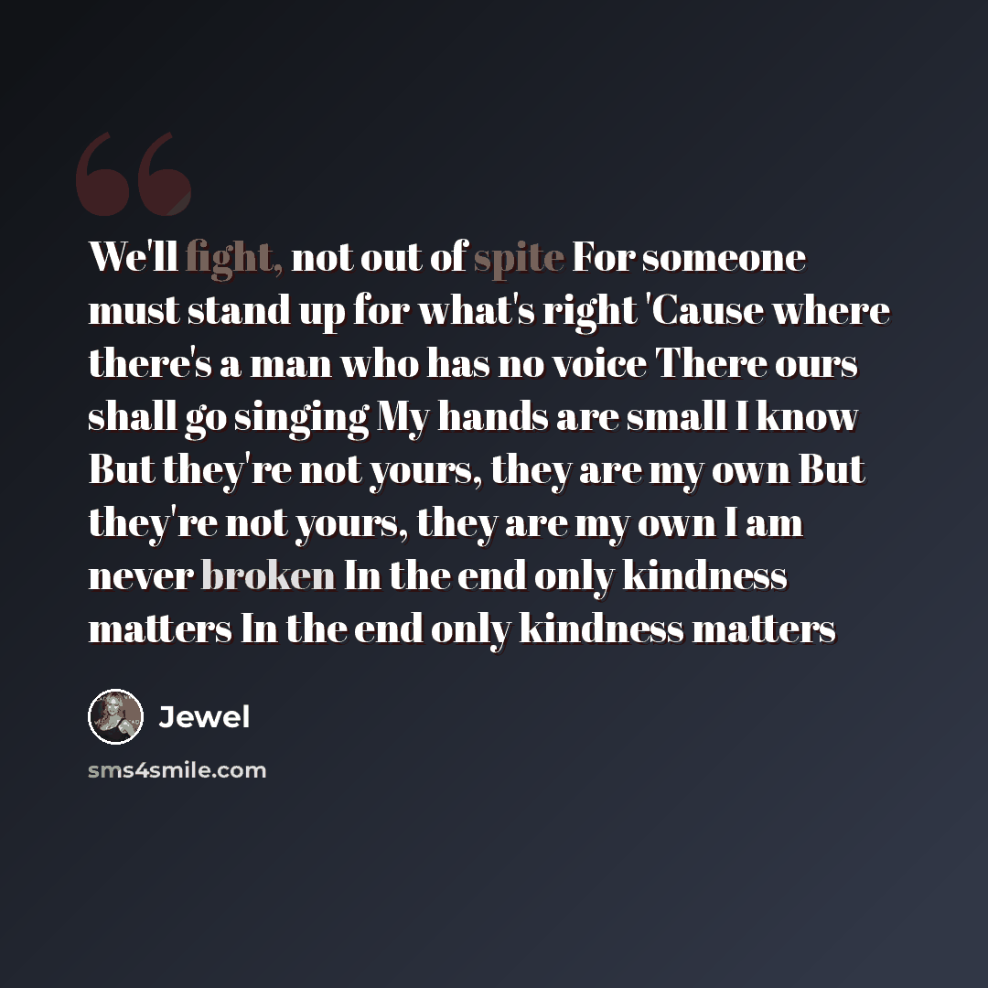 “We'll fight, not out of spite For someone must stand up for what's right 'Cause where there's a man who has no voice There ours shall go singing My hands are small I know But they're not yours, they are my own But they're not yours, they are my own I am never broken In the end only kindness…” quote by Jewel