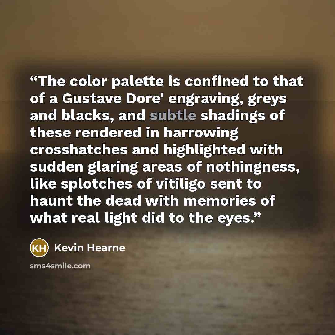 “The color palette is confined to that of a Gustave Dore' engraving, greys and blacks, and subtle shadings of these rendered in harrowing crosshatches and highlighted with sudden glaring areas of nothingness, like splotches of vitiligo sent to haunt the dead with memories of what real light did to…” quote by Kevin Hearne
