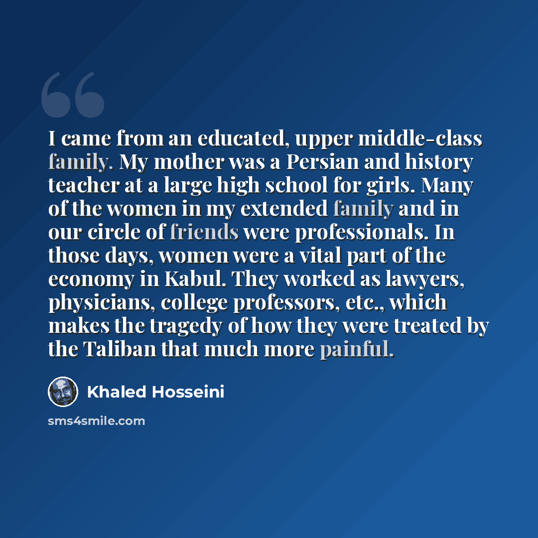 “I came from an educated, upper middle-class family. My mother was a Persian and history teacher at a large high school for girls. Many of the women in my extended family and in our circle of friends were professionals. In those days, women were a vital part of the economy in Kabul. They worked as…” quote by Khaled Hosseini