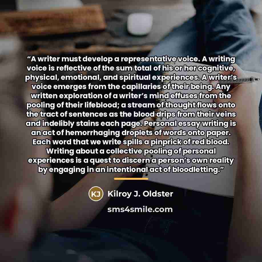“A writer must develop a representative voice. A writing voice is reflective of the sum total of his or her cognitive, physical, emotional, and spiritual experiences. A writer’s voice emerges from the capillaries of their being. Any written exploration of a writer’s mind effuses from the pooling of…” quote by Kilroy J. Oldster