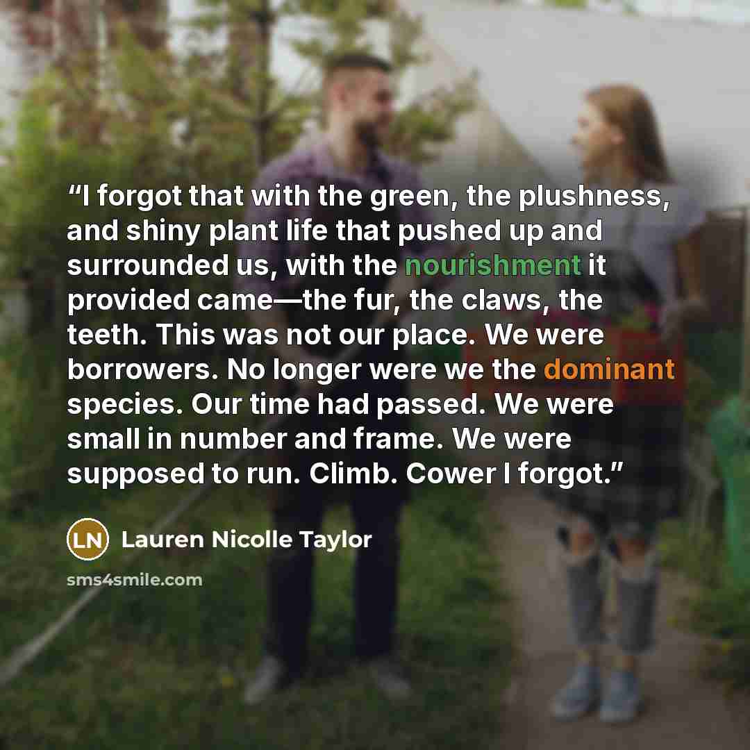 “I forgot that with the green, the plushness, and shiny plant life that pushed up and surrounded us, with the nourishment it provided came—the fur, the claws, the teeth. This was not our place. We were borrowers. No longer were we the dominant species. Our time had passed. We were small in number…” quote by Lauren Nicolle Taylor