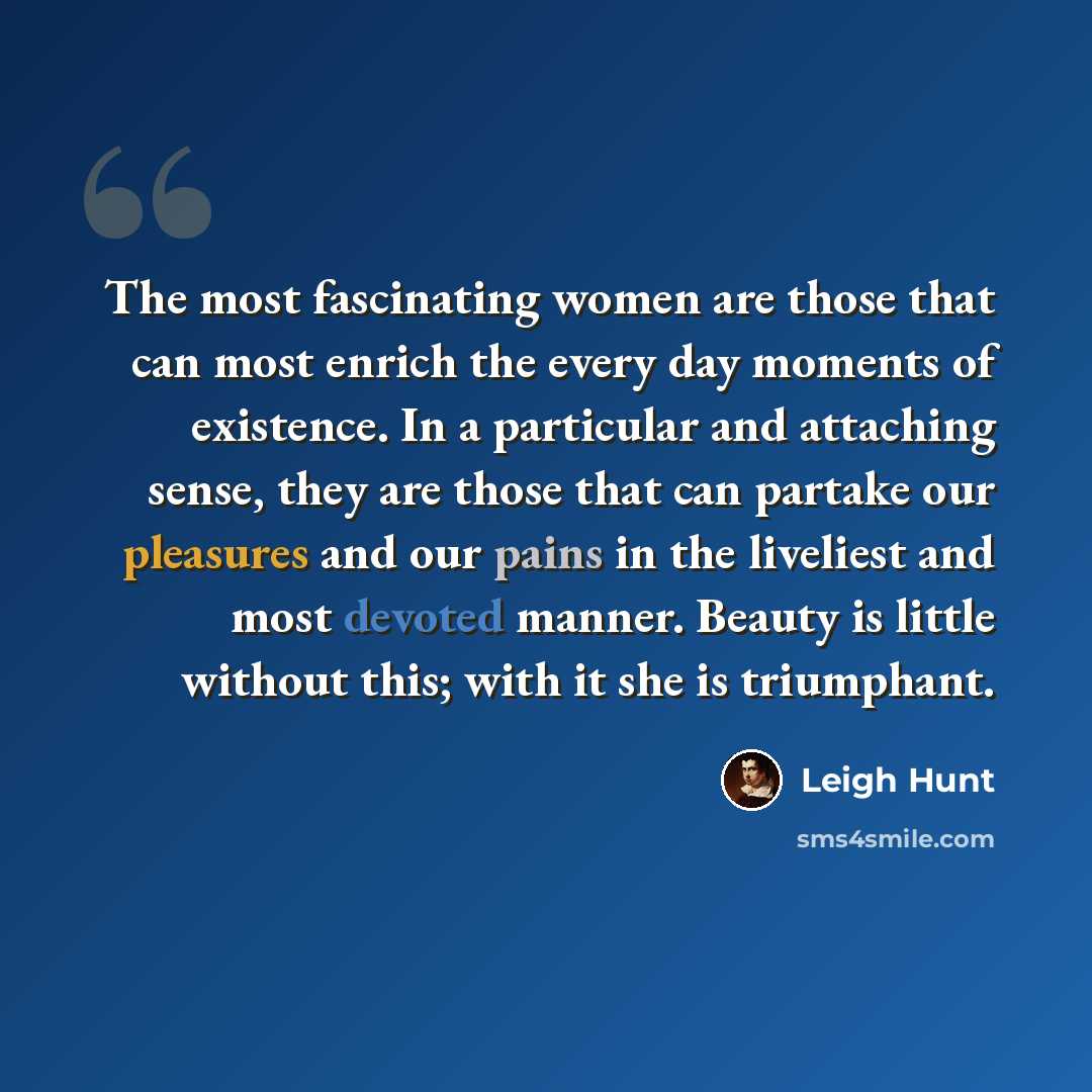 “The most fascinating women are those that can most enrich the every day moments of existence. In a particular and attaching sense, they are those that can partake our pleasures and our pains in the liveliest and most devoted manner. Beauty is little without this; with it she is triumphant.” quote by Leigh Hunt