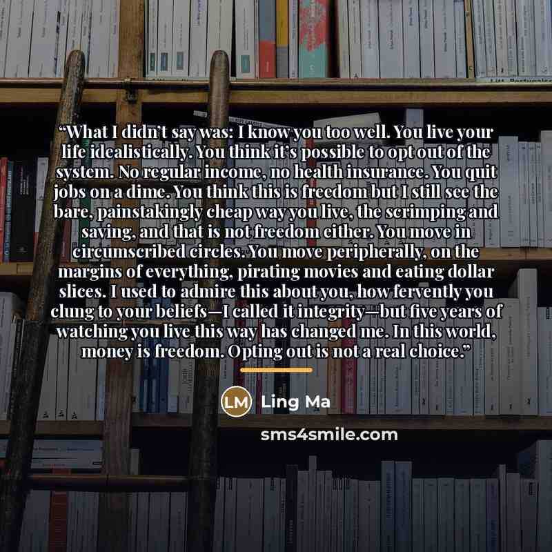 “What I didn’t say was: I know you too well. You live your life idealistically. You think it’s possible to opt out of the system. No regular income, no health insurance. You quit jobs on a dime. You think this is freedom but I still see the bare, painstakingly cheap way you live, the scrimping and…” quote by Ling Ma