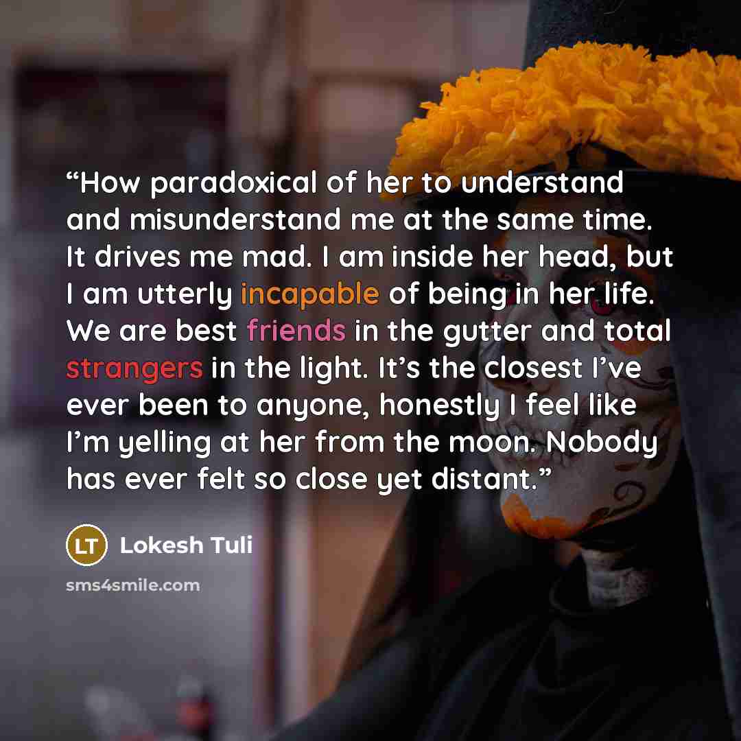 “How paradoxical of her to understand and misunderstand me at the same time. It drives me mad. I am inside her head, but I am utterly incapable of being in her life. We are best friends in the gutter and total strangers in the light. It’s the closest I’ve ever been to anyone, honestly I feel like…” quote by Lokesh Tuli