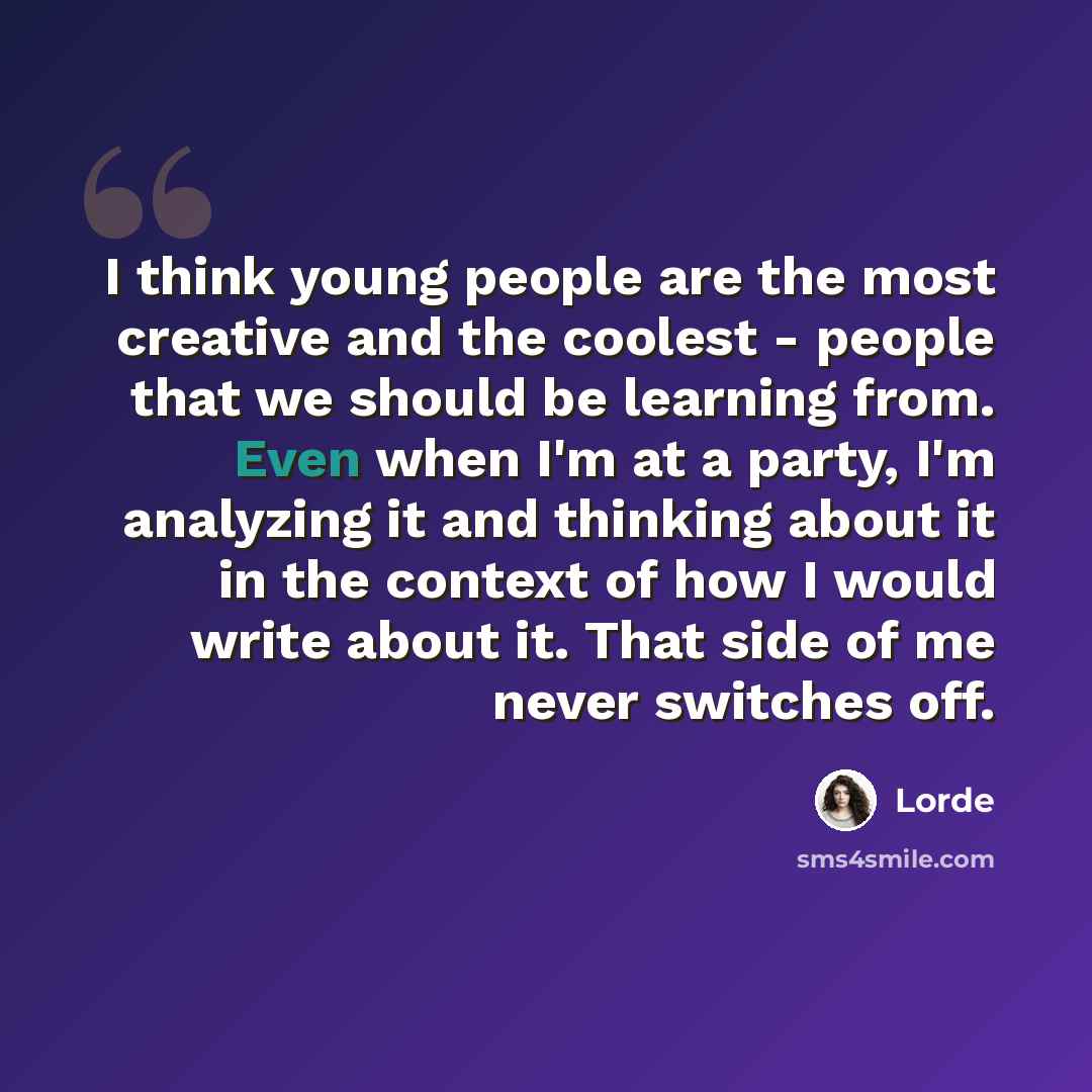 “I think young people are the most creative and the coolest - people that we should be learning from. Even when I'm at a party, I'm analyzing it and thinking about it in the context of how I would write about it. That side of me never switches off.” quote by Lorde