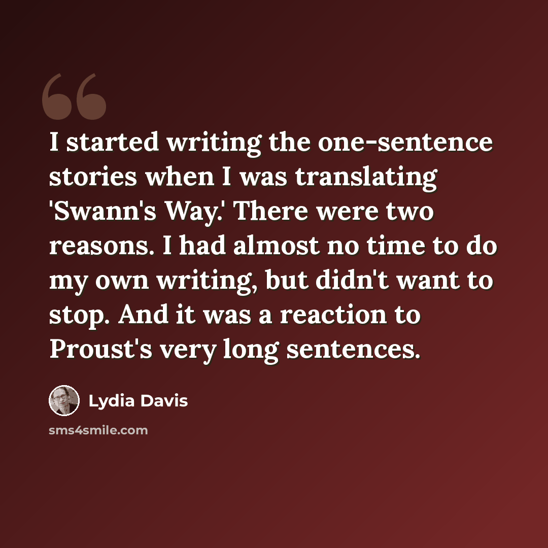 “I started writing the one-sentence stories when I was translating 'Swann's Way.' There were two reasons. I had almost no time to do my own writing, but didn't want to stop. And it was a reaction to Proust's very long sentences.” quote by Lydia Davis