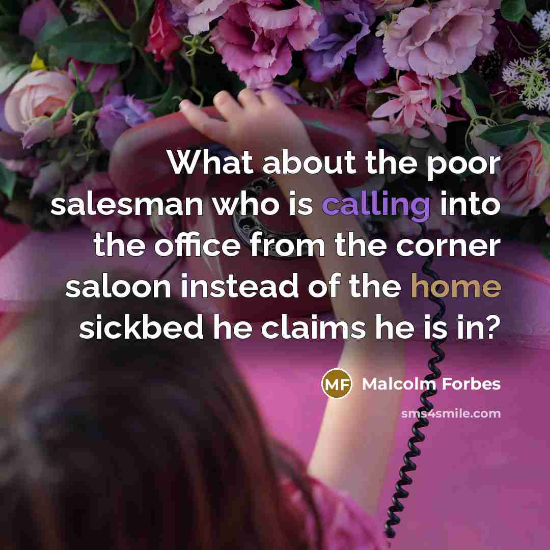 “What about the poor salesman who is calling into the office from the corner saloon instead of the home sickbed he claims he is in?” quote by Malcolm Forbes