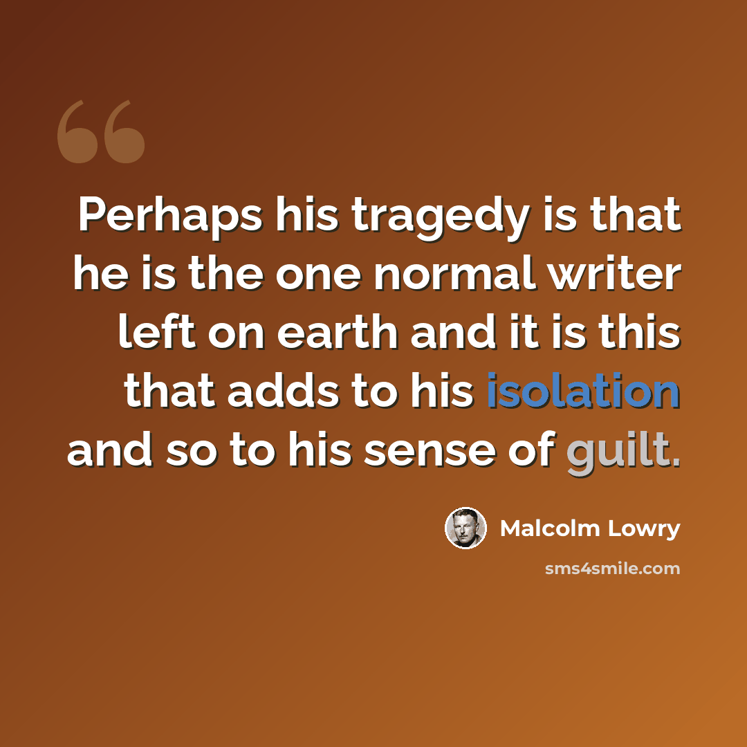 “Perhaps his tragedy is that he is the one normal writer left on earth and it is this that adds to his isolation and so to his sense of guilt.” quote by Malcolm Lowry