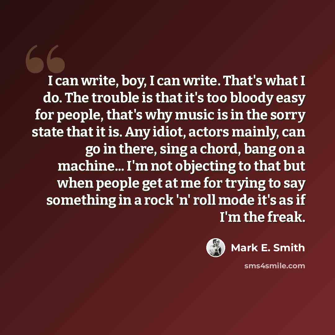 “I can write, boy, I can write. That's what I do. The trouble is that it's too bloody easy for people, that's why music is in the sorry state that it is. Any idiot, actors mainly, can go in there, sing a chord, bang on a machine... I'm not objecting to that but when people get at me for trying to…” quote by Mark E. Smith