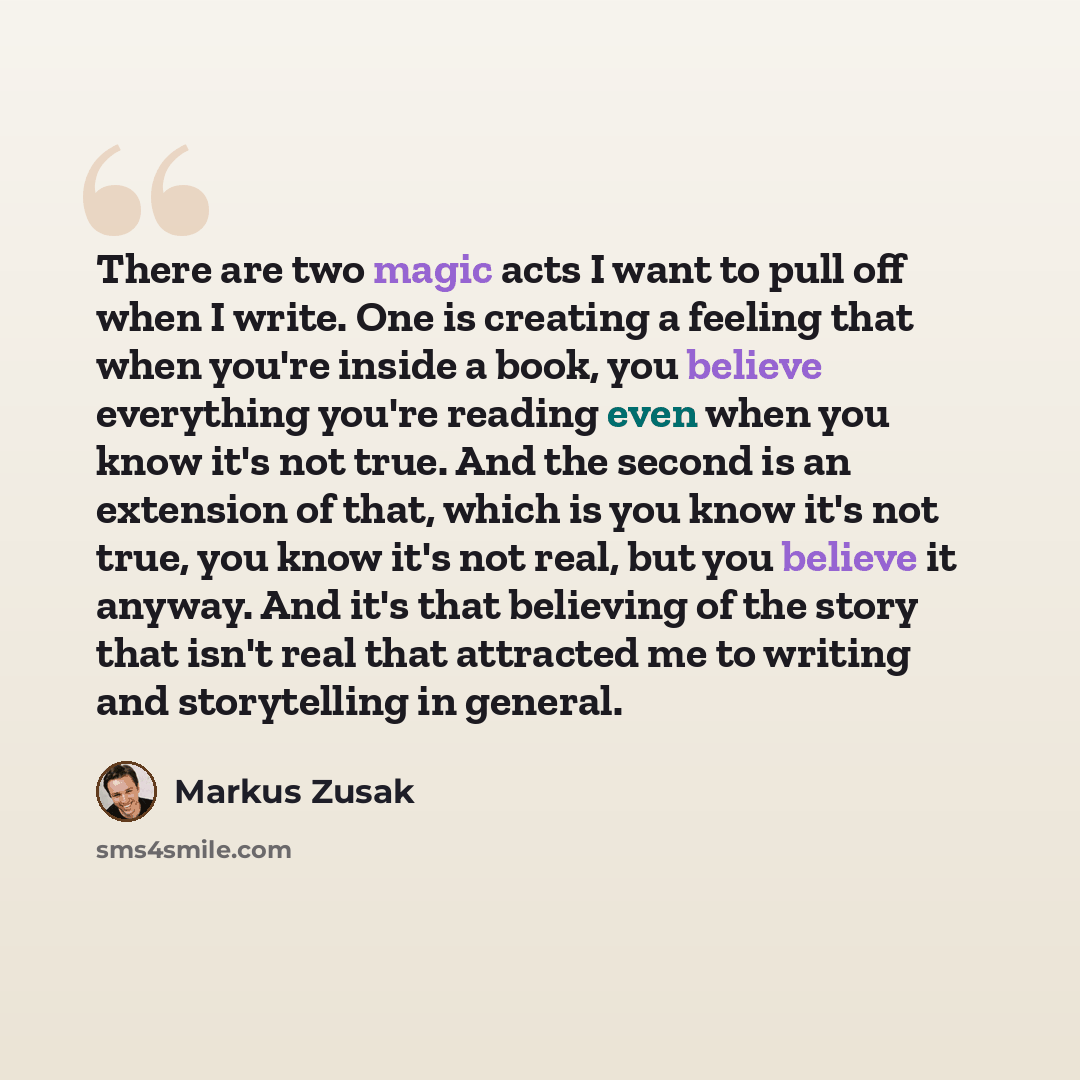 “There are two magic acts I want to pull off when I write. One is creating a feeling that when you're inside a book, you believe everything you're reading even when you know it's not true. And the second is an extension of that, which is you know it's not true, you know it's not real, but you…” quote by Markus Zusak