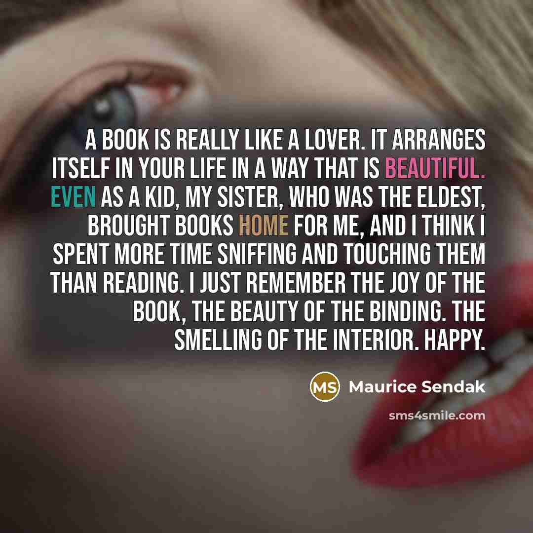 “A book is really like a lover. It arranges itself in your life in a way that is beautiful. Even as a kid, my sister, who was the eldest, brought books home for me, and I think I spent more time sniffing and touching them than reading. I just remember the joy of the book, the beauty of the binding…” quote by Maurice Sendak