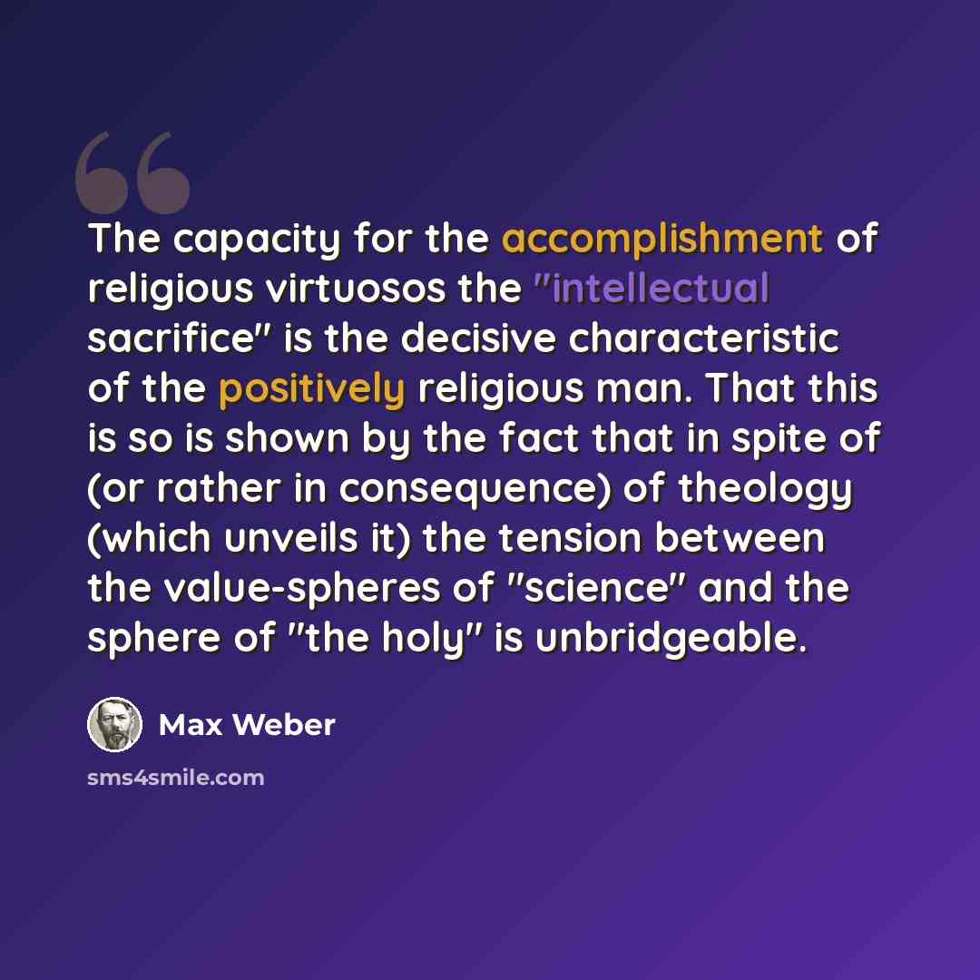 “The capacity for the accomplishment of religious virtuosos the "intellectual sacrifice" is the decisive characteristic of the positively religious man. That this is so is shown by the fact that in spite of (or rather in consequence) of theology (which unveils it) the tension between the…” quote by Max Weber