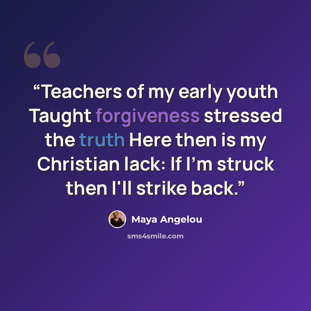 “Teachers of my early youth Taught forgiveness stressed the truth Here then is my Christian lack: If I'm struck then I'll strike back.” quote by Maya Angelou