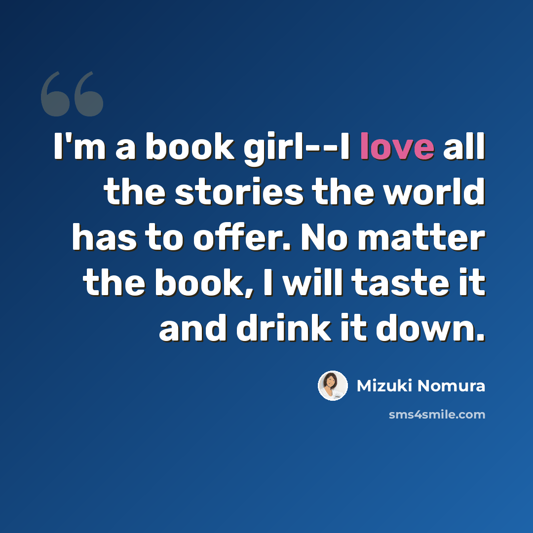 “I'm a book girl--I love all the stories the world has to offer. No matter the book, I will taste it and drink it down.” quote by Mizuki Nomura