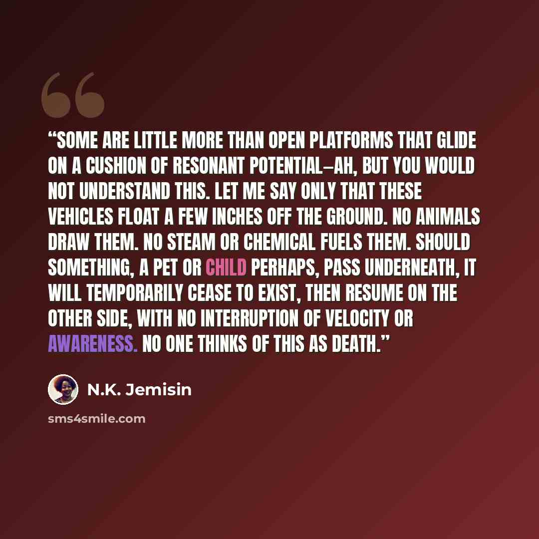 “Some are little more than open platforms that glide on a cushion of resonant potential—ah, but you would not understand this. Let me say only that these vehicles float a few inches off the ground. No animals draw them. No steam or chemical fuels them. Should something, a pet or child perhaps, pass…” quote by N.K. Jemisin