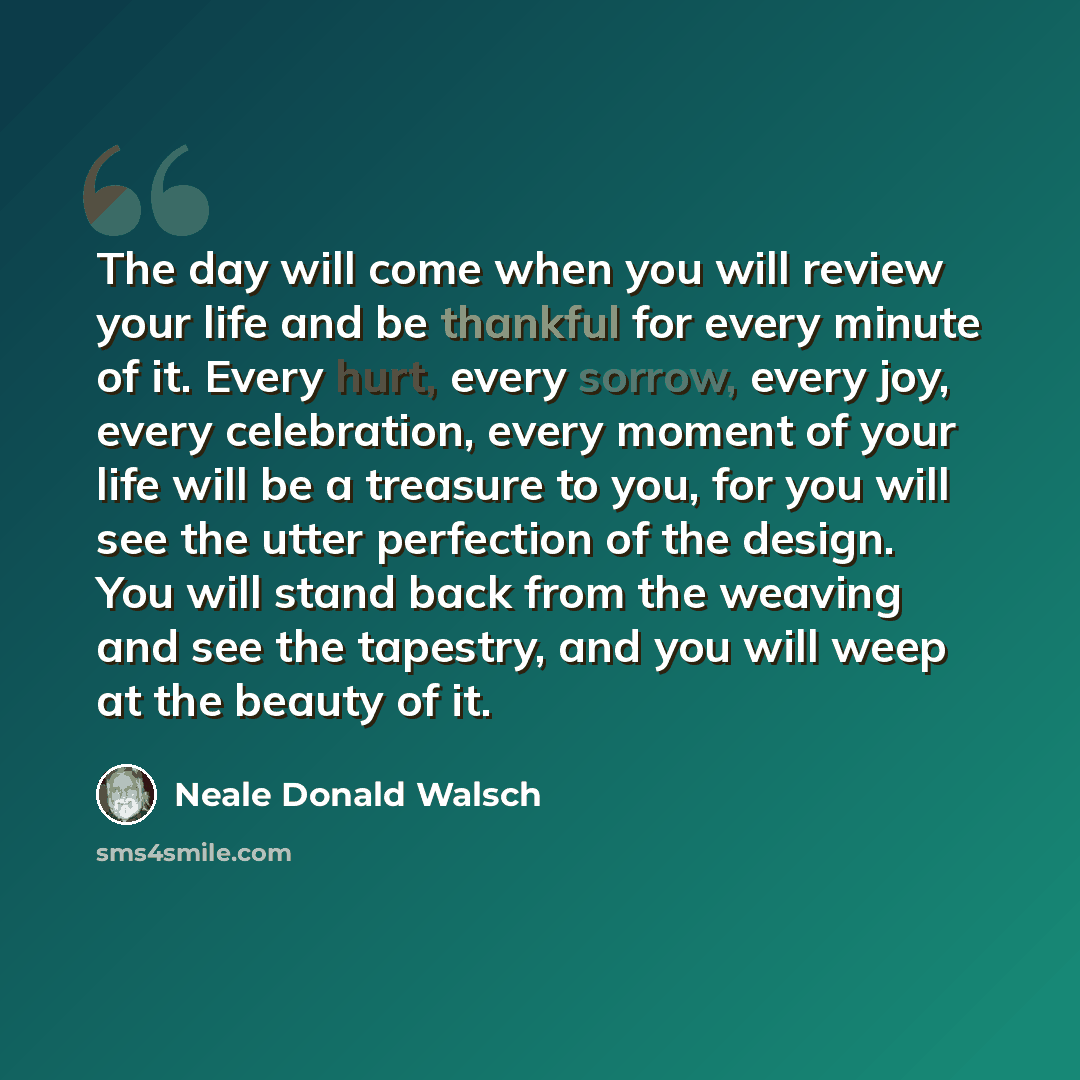 “The day will come when you will review your life and be thankful for every minute of it. Every hurt, every sorrow, every joy, every celebration, every moment of your life will be a treasure to you, for you will see the utter perfection of the design. You will stand back from the weaving and see…” quote by Neale Donald Walsch