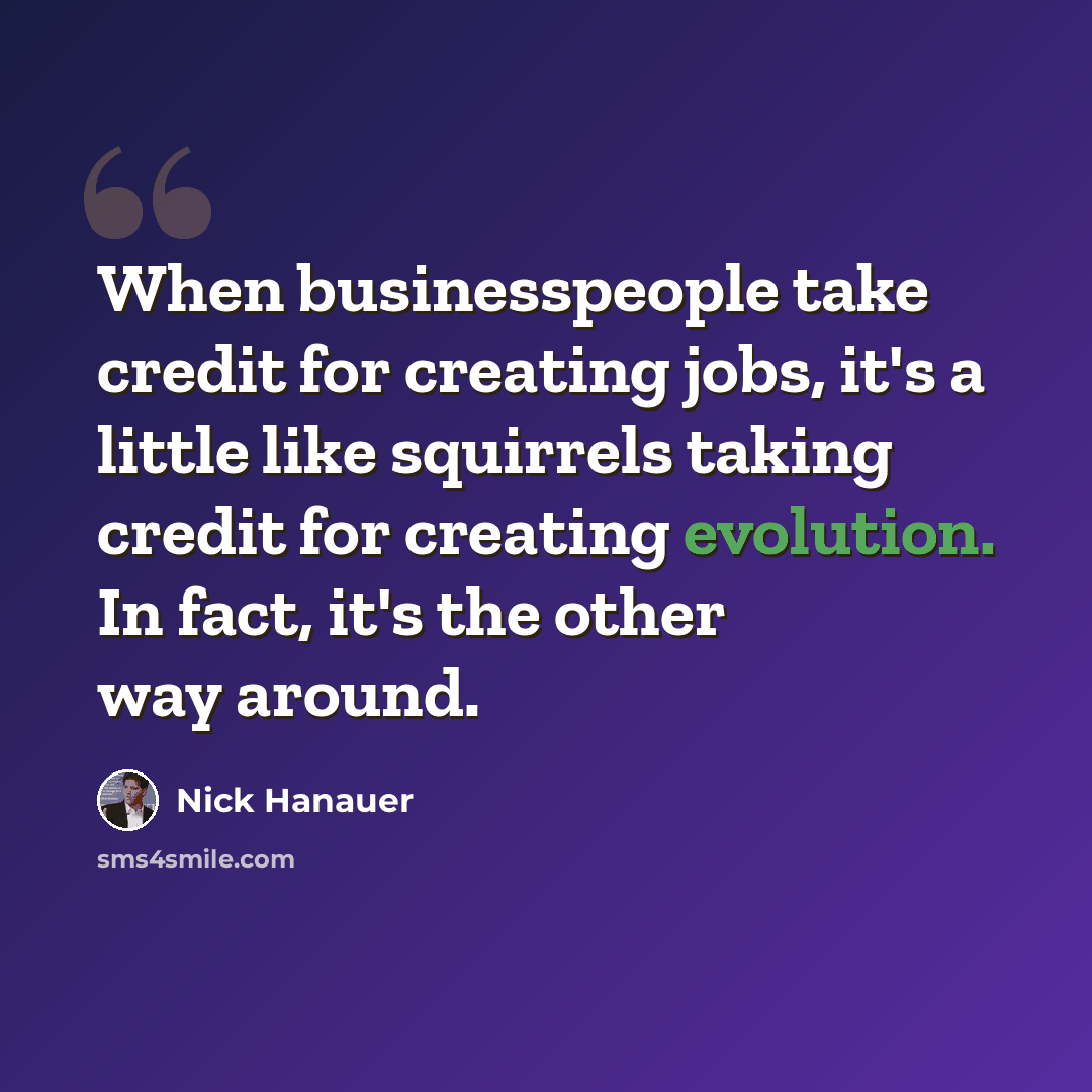 “When businesspeople take credit for creating jobs, it's a little like squirrels taking credit for creating evolution. In fact, it's the other way around.” quote by Nick Hanauer