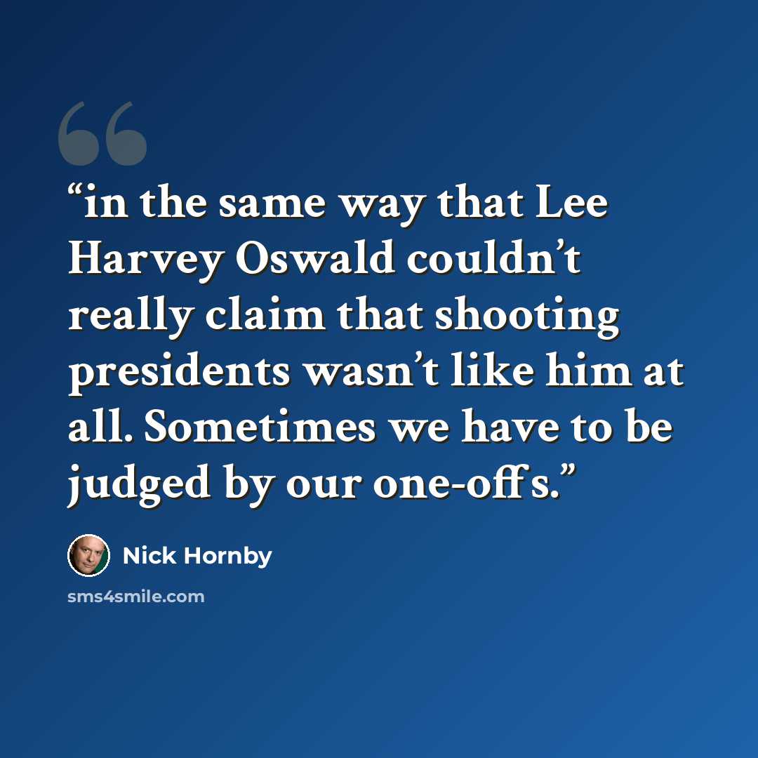 “in the same way that Lee Harvey Oswald couldn’t really claim that shooting presidents wasn’t like him at all. Sometimes we have to be judged by our one-offs.” quote by Nick Hornby