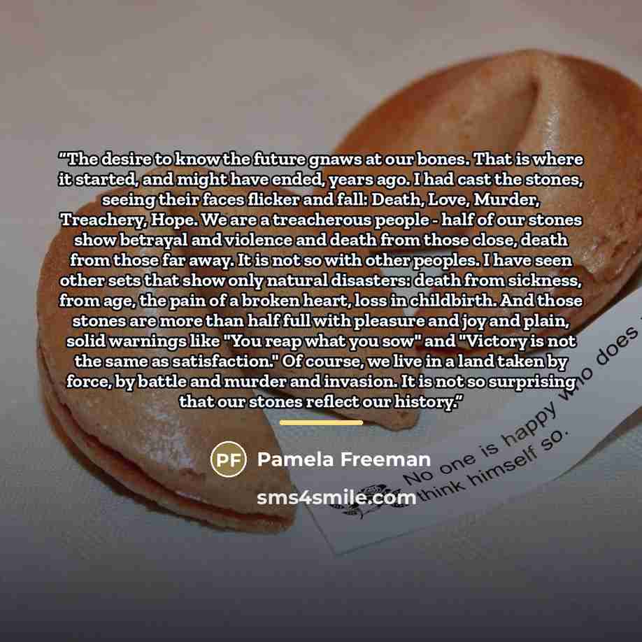 “The desire to know the future gnaws at our bones. That is where it started, and might have ended, years ago. I had cast the stones, seeing their faces flicker and fall: Death, Love, Murder, Treachery, Hope. We are a treacherous people - half of our stones show betrayal and violence and death from…” quote by Pamela Freeman