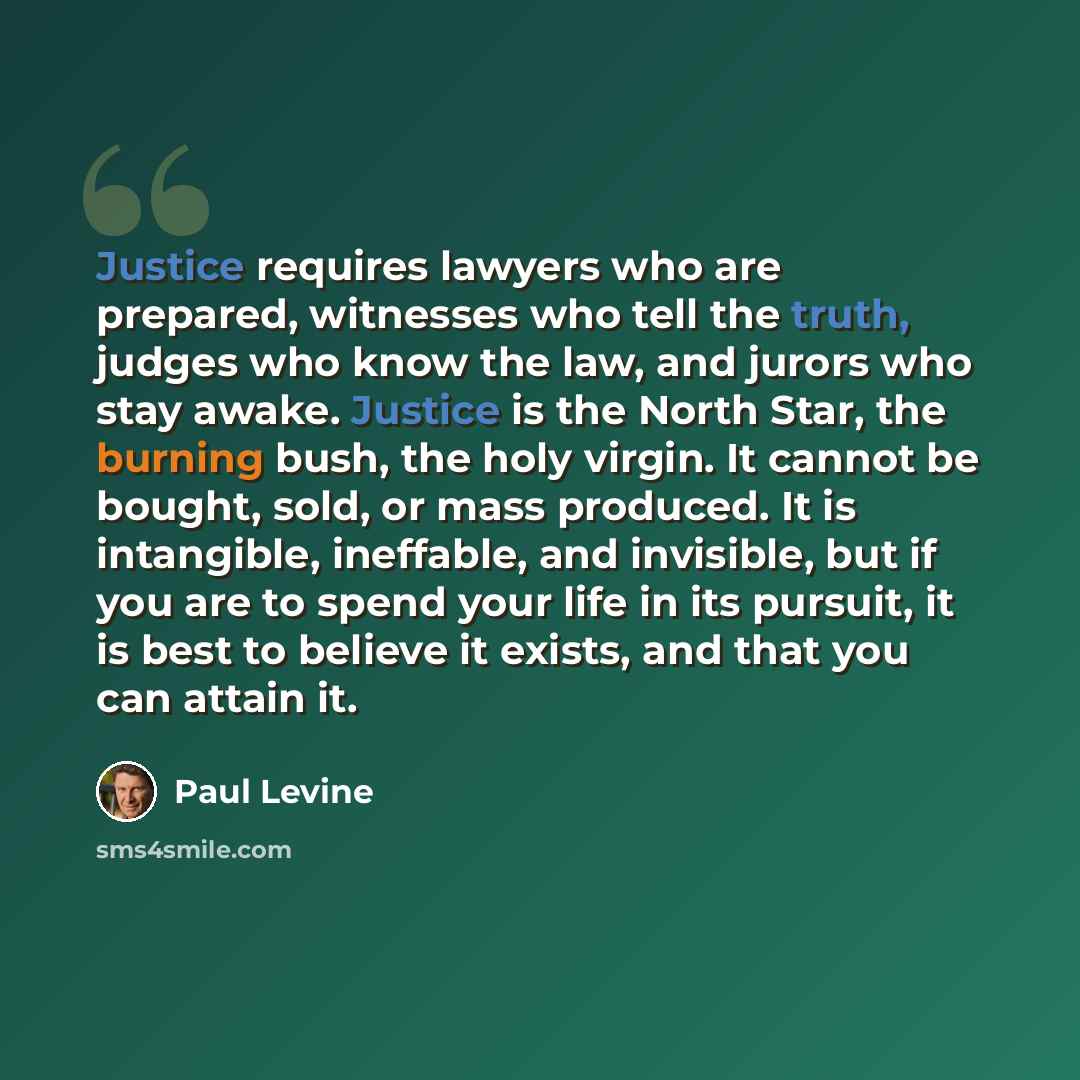 “Justice requires lawyers who are prepared, witnesses who tell the truth, judges who know the law, and jurors who stay awake. Justice is the North Star, the burning bush, the holy virgin. It cannot be bought, sold, or mass produced. It is intangible, ineffable, and invisible, but if you are to…” quote by Paul Levine