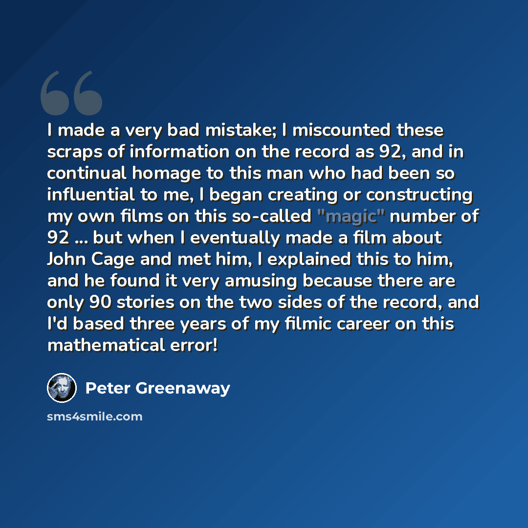 “I made a very bad mistake; I miscounted these scraps of information on the record as 92, and in continual homage to this man who had been so influential to me, I began creating or constructing my own films on this so-called "magic" number of 92 ... but when I eventually made a film about John Cage…” quote by Peter Greenaway