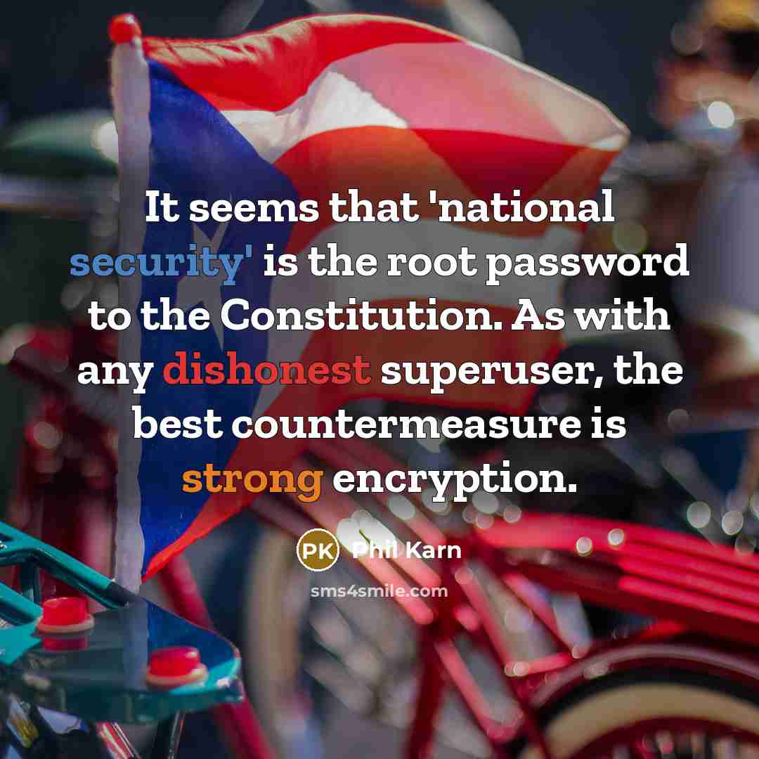 “It seems that 'national security' is the root password to the Constitution. As with any dishonest superuser, the best countermeasure is strong encryption.” quote by Phil Karn