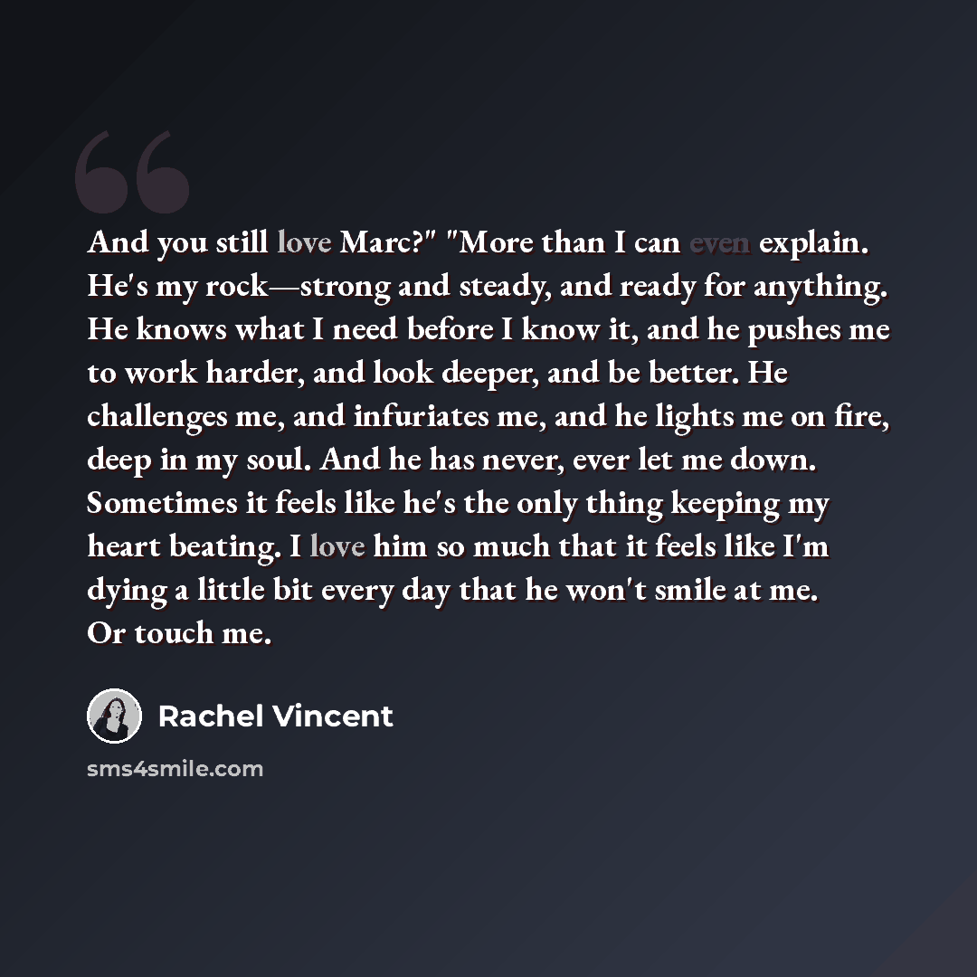 “And you still love Marc?" "More than I can even explain. He's my rock—strong and steady, and ready for anything. He knows what I need before I know it, and he pushes me to work harder, and look deeper, and be better. He challenges me, and infuriates me, and he lights me on fire, deep in my soul…” quote by Rachel Vincent